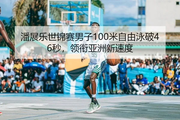 潘展乐世锦赛男子100米自由泳破46秒，领衔亚洲新速度 - kaiyun